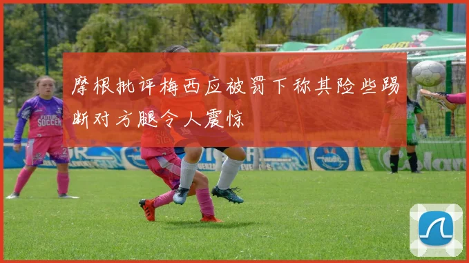 摩根批评梅西应被罚下称其险些踢断对方腿令人震惊