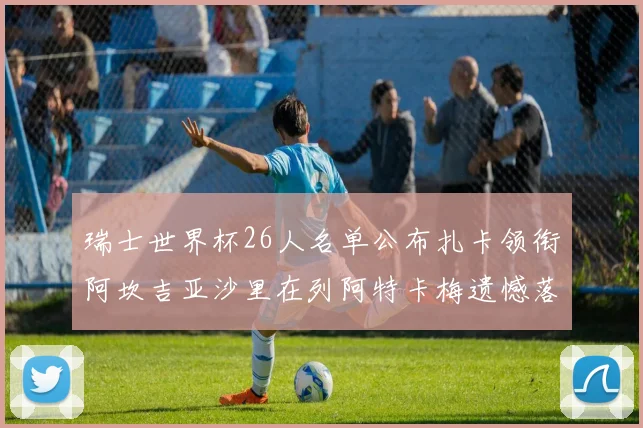 瑞士世界杯26人名单公布扎卡领衔阿坎吉亚沙里在列阿特卡梅遗憾落选