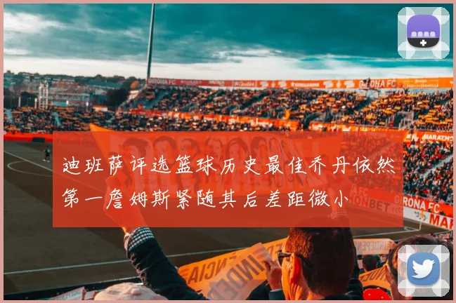 迪班萨评选篮球历史最佳乔丹依然第一詹姆斯紧随其后差距微小
