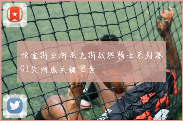 帕金斯分析尼克斯战胜骑士系列赛G1失利成关键因素