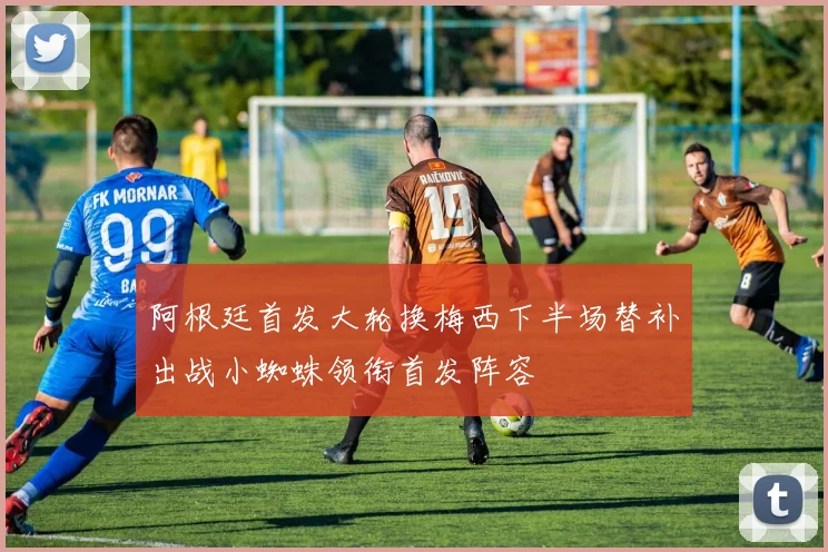 阿根廷首发大轮换梅西下半场替补出战小蜘蛛领衔首发阵容