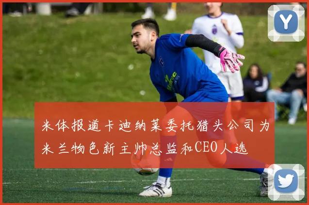 米体报道卡迪纳莱委托猎头公司为米兰物色新主帅总监和CEO人选
