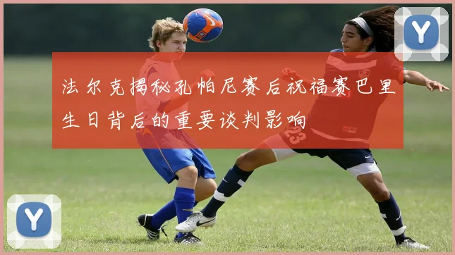 法尔克揭秘孔帕尼赛后祝福赛巴里生日背后的重要谈判影响