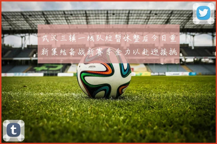 武汉三镇一线队短暂休整后今日重新集结备战新赛季全力以赴迎接挑战