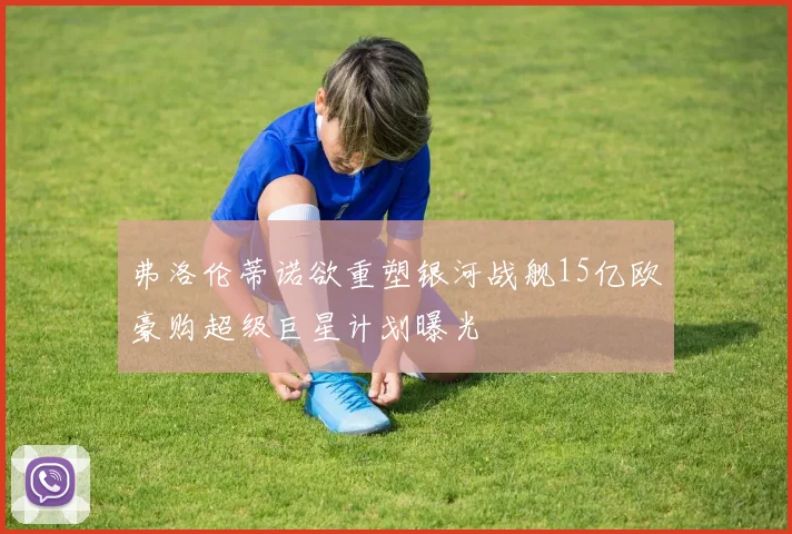 弗洛伦蒂诺欲重塑银河战舰15亿欧豪购超级巨星计划曝光
