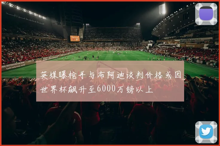 英媒曝枪手与布阿迪谈判价格或因世界杯飙升至6000万镑以上