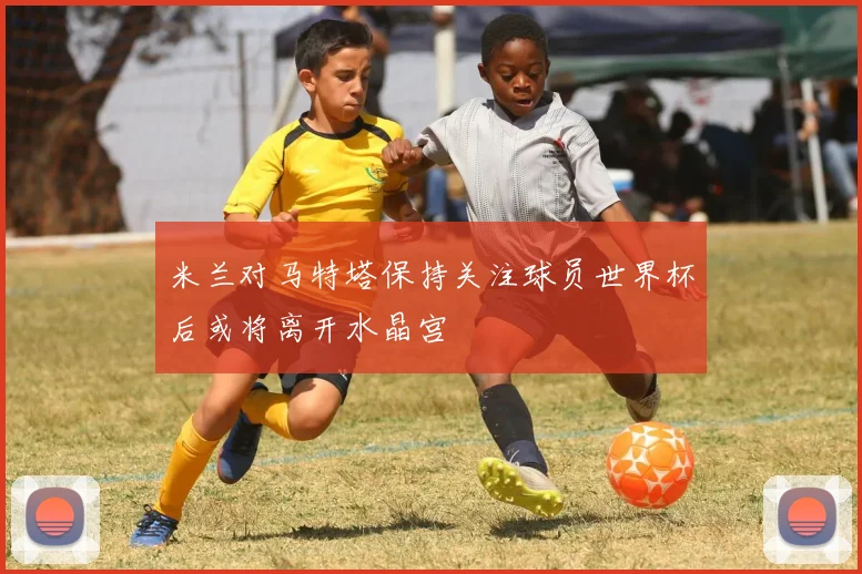 米兰对马特塔保持关注球员世界杯后或将离开水晶宫