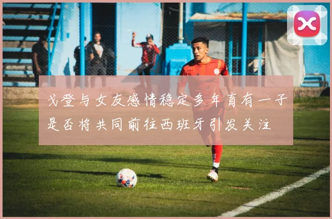戈登与女友感情稳定多年育有一子是否将共同前往西班牙引发关注