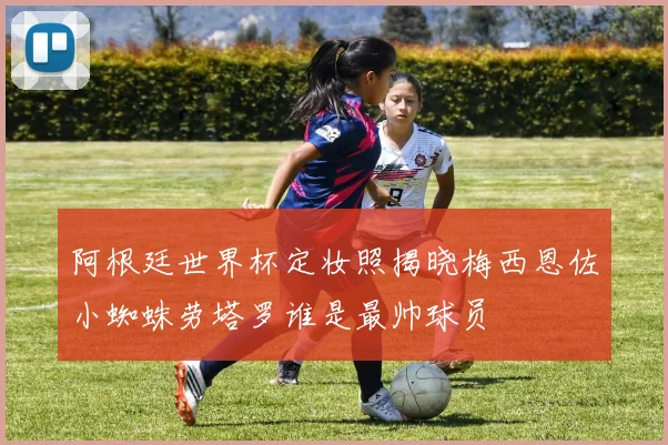阿根廷世界杯定妆照揭晓梅西恩佐小蜘蛛劳塔罗谁是最帅球员