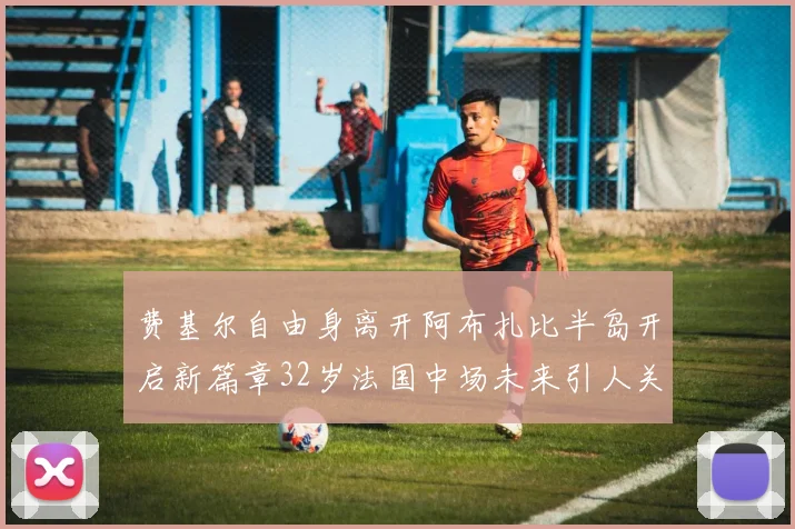 费基尔自由身离开阿布扎比半岛开启新篇章32岁法国中场未来引人关注