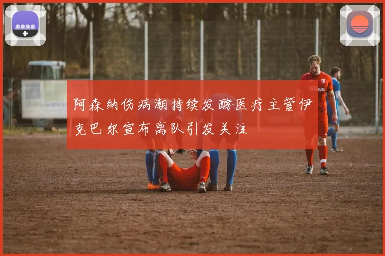 阿森纳伤病潮持续发酵医疗主管伊克巴尔宣布离队引发关注