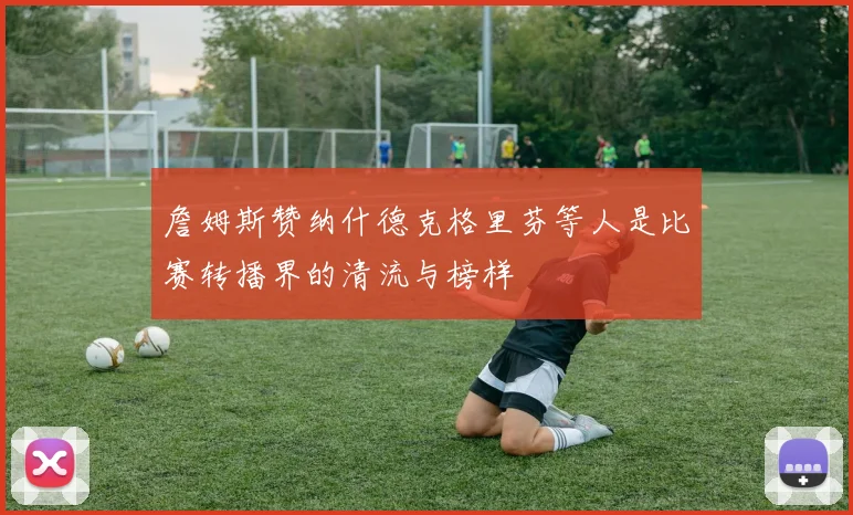 詹姆斯赞纳什德克格里芬等人是比赛转播界的清流与榜样