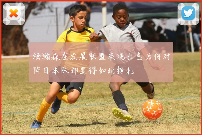 杨瀚森在发展联盟表现出色为何对阵日本队却显得如此挣扎